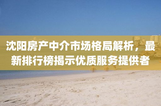 沈陽房產(chǎn)中介市場格局解析，最新排行榜揭示優(yōu)質(zhì)服務(wù)提供者