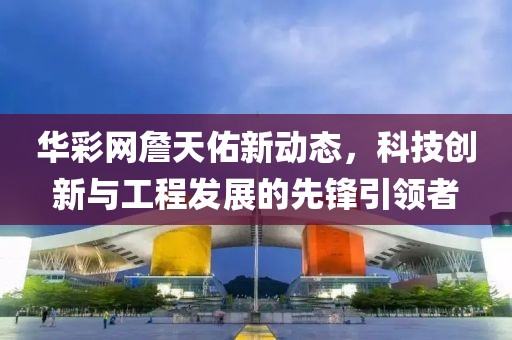 華彩網(wǎng)詹天佑新動(dòng)態(tài)，科技創(chuàng)新與工程發(fā)展的先鋒引領(lǐng)者