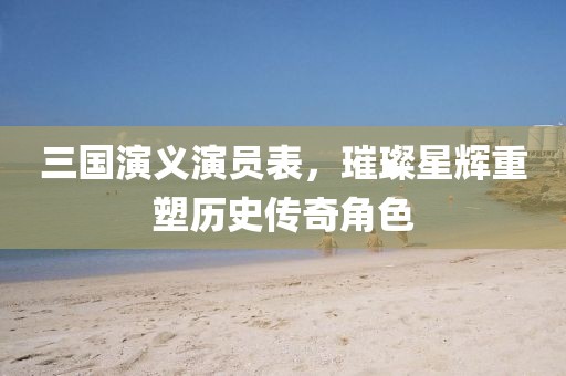 三國(guó)演義演員表，璀璨星輝重塑歷史傳奇角色