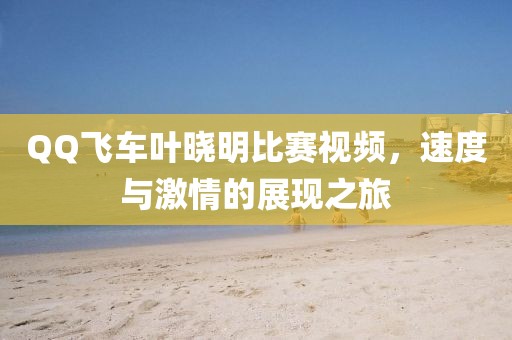 QQ飛車葉曉明比賽視頻，速度與激情的展現(xiàn)之旅