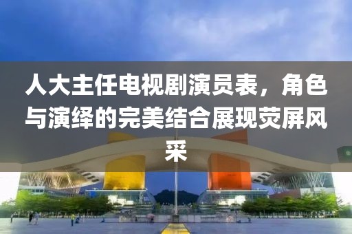 人大主任電視劇演員表，角色與演繹的完美結(jié)合展現(xiàn)熒屏風(fēng)采
