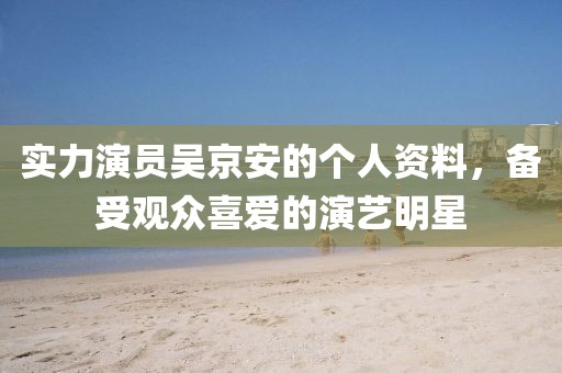 實(shí)力演員吳京安的個(gè)人資料，備受觀眾喜愛(ài)的演藝明星