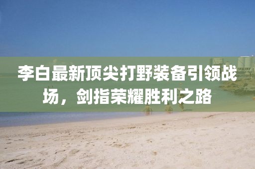 李白最新頂尖打野裝備引領(lǐng)戰(zhàn)場，劍指榮耀勝利之路