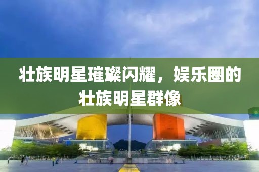壯族明星璀璨閃耀，娛樂圈的壯族明星群像
