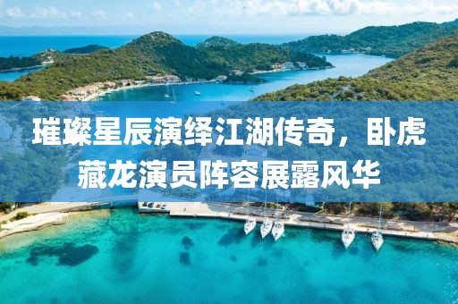 璀璨星辰演繹江湖傳奇，臥虎藏龍演員陣容展露風(fēng)華