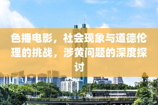 色播電影，社會(huì)現(xiàn)象與道德倫理的挑戰(zhàn)，涉黃問題的深度探討