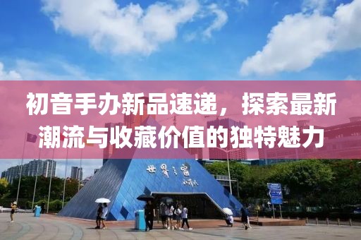 初音手辦新品速遞，探索最新潮流與收藏價(jià)值的獨(dú)特魅力