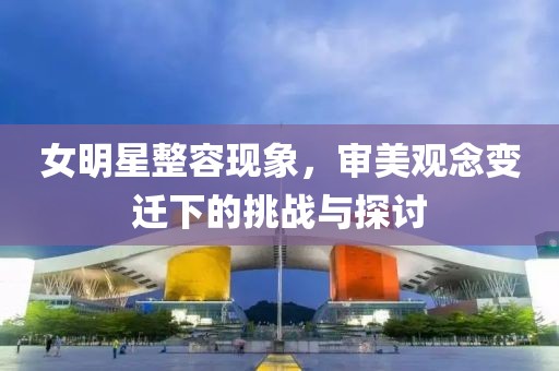 女明星整容現(xiàn)象，審美觀念變遷下的挑戰(zhàn)與探討