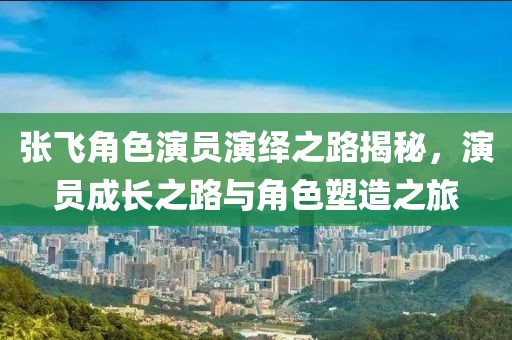張飛角色演員演繹之路揭秘，演員成長(zhǎng)之路與角色塑造之旅