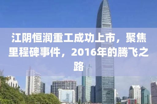 江陰恒潤重工成功上市，聚焦里程碑事件，2016年的騰飛之路