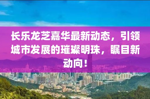 長樂龍芝嘉華最新動(dòng)態(tài)，引領(lǐng)城市發(fā)展的璀璨明珠，矚目新動(dòng)向！
