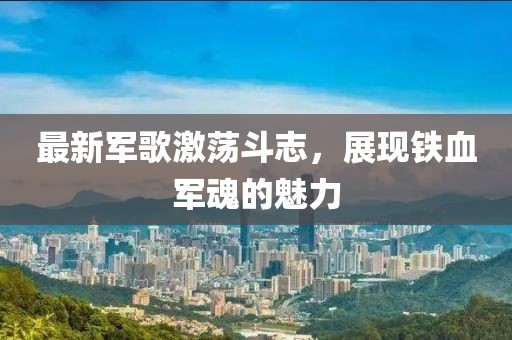 最新軍歌激蕩斗志，展現(xiàn)鐵血軍魂的魅力