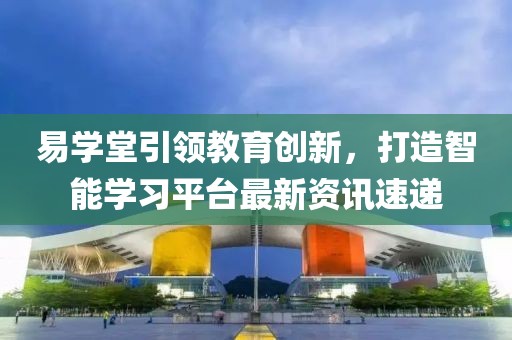 易學(xué)堂引領(lǐng)教育創(chuàng)新，打造智能學(xué)習(xí)平臺(tái)最新資訊速遞