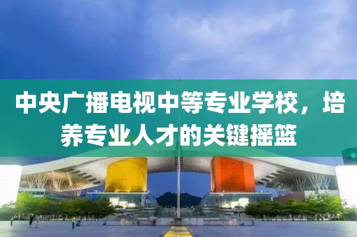 中央廣播電視中等專業(yè)學(xué)校，培養(yǎng)專業(yè)人才的關(guān)鍵搖籃