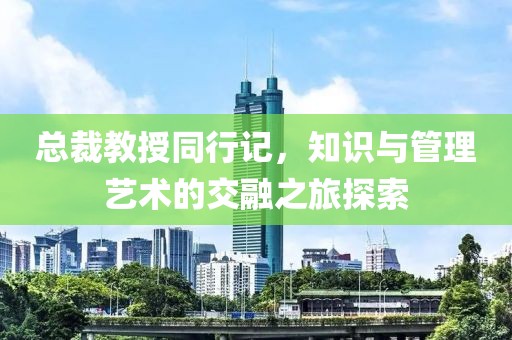 總裁教授同行記，知識與管理藝術(shù)的交融之旅探索