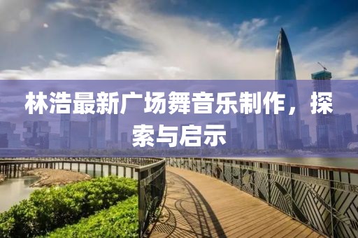林浩最新廣場舞音樂制作，探索與啟示