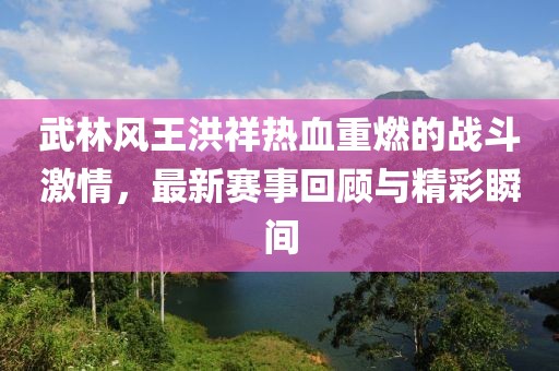 武林風王洪祥熱血重燃的戰(zhàn)斗激情，最新賽事回顧與精彩瞬間