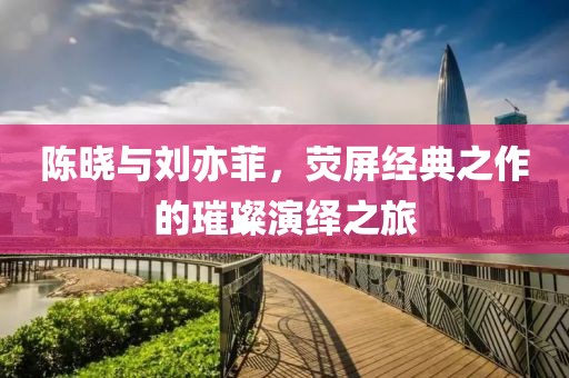 陳曉與劉亦菲，熒屏經(jīng)典之作的璀璨演繹之旅
