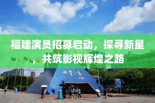 福建演員招募啟動，探尋新星，共筑影視輝煌之路
