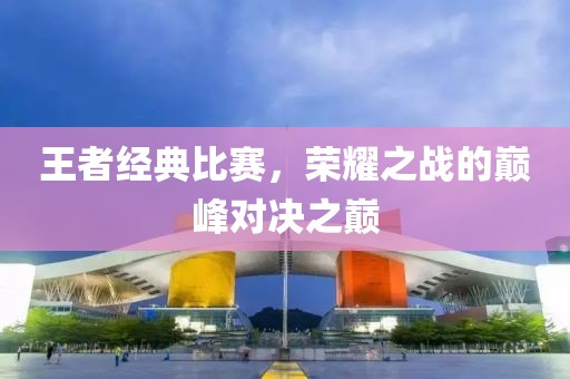 王者經(jīng)典比賽，榮耀之戰(zhàn)的巔峰對決之巔