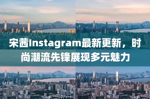 宋茜Instagram最新更新，時尚潮流先鋒展現(xiàn)多元魅力