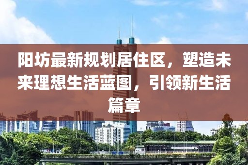 陽坊最新規(guī)劃居住區(qū)，塑造未來理想生活藍(lán)圖，引領(lǐng)新生活篇章