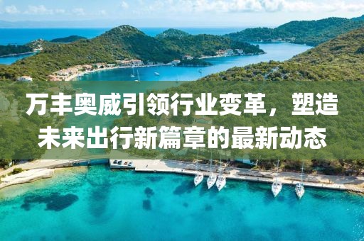 萬豐奧威引領(lǐng)行業(yè)變革，塑造未來出行新篇章的最新動態(tài)