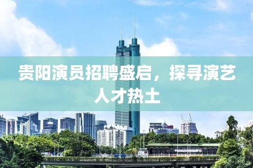 貴陽演員招聘盛啟，探尋演藝人才熱土