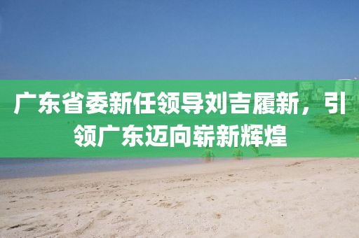 廣東省委新任領(lǐng)導(dǎo)劉吉履新，引領(lǐng)廣東邁向嶄新輝煌