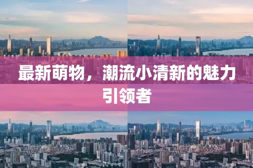 最新萌物，潮流小清新的魅力引領(lǐng)者