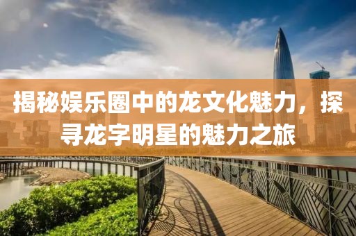 揭秘娛樂(lè)圈中的龍文化魅力，探尋龍字明星的魅力之旅