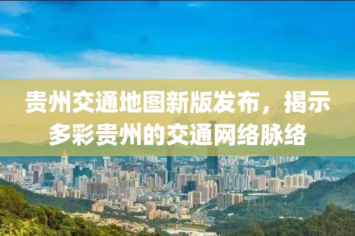 貴州交通地圖新版發(fā)布，揭示多彩貴州的交通網(wǎng)絡(luò)脈絡(luò)