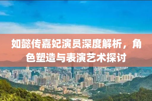 如懿傳嘉妃演員深度解析，角色塑造與表演藝術(shù)探討