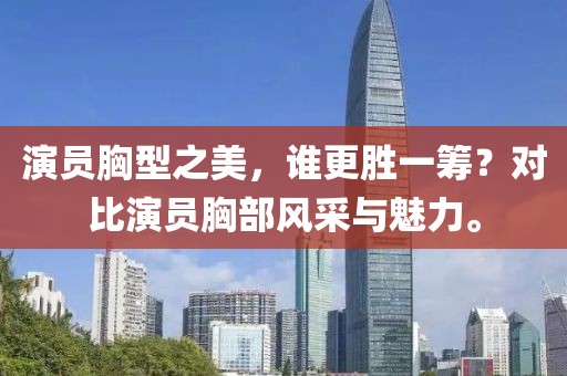 演員胸型之美，誰(shuí)更勝一籌？對(duì)比演員胸部風(fēng)采與魅力。