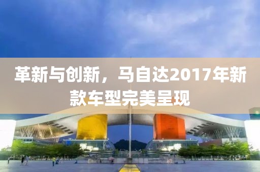 革新與創(chuàng)新，馬自達(dá)2017年新款車型完美呈現(xiàn)