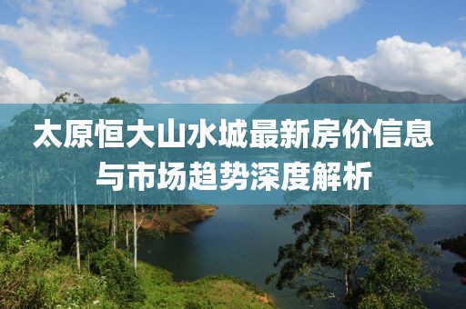 太原恒大山水城最新房?jī)r(jià)信息與市場(chǎng)趨勢(shì)深度解析