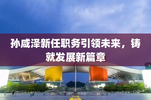 孫咸澤新任職務(wù)引領(lǐng)未來(lái)，鑄就發(fā)展新篇章
