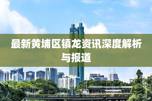 最新黃埔區(qū)鎮(zhèn)龍資訊深度解析與報(bào)道
