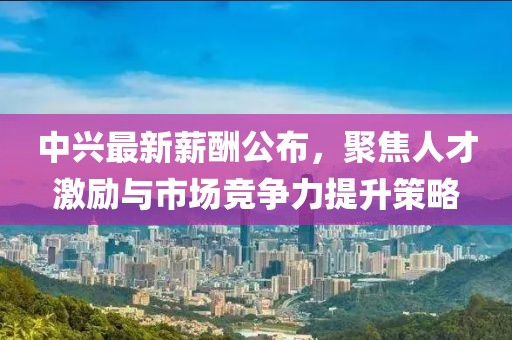 中興最新薪酬公布，聚焦人才激勵與市場競爭力提升策略