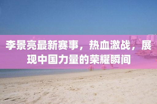 李景亮最新賽事，熱血激戰(zhàn)，展現(xiàn)中國力量的榮耀瞬間