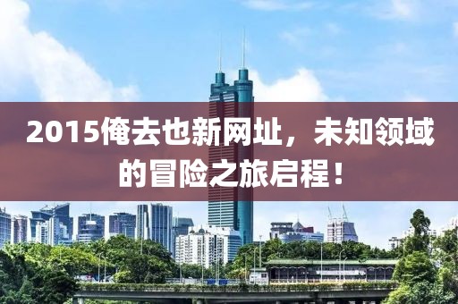 2015俺去也新網(wǎng)址，未知領(lǐng)域的冒險之旅啟程！