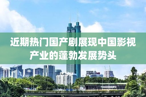 近期熱門國產(chǎn)劇展現(xiàn)中國影視產(chǎn)業(yè)的蓬勃發(fā)展勢頭