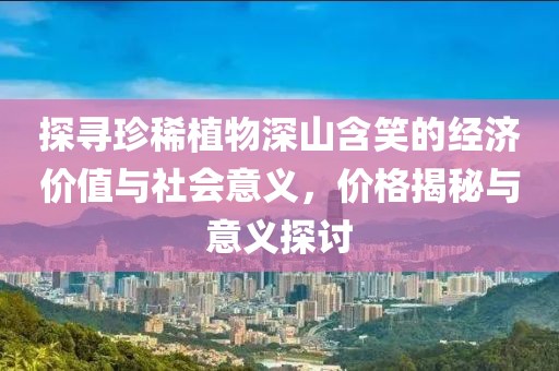 探尋珍稀植物深山含笑的經(jīng)濟價值與社會意義，價格揭秘與意義探討