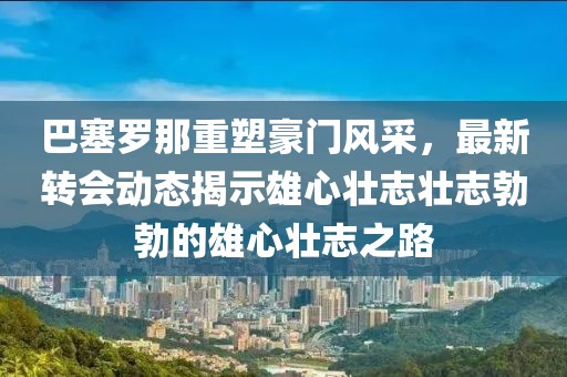 巴塞羅那重塑豪門風(fēng)采，最新轉(zhuǎn)會動(dòng)態(tài)揭示雄心壯志壯志勃勃的雄心壯志之路
