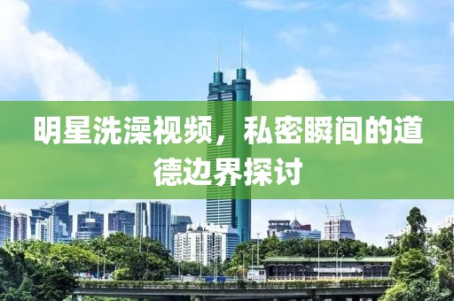 明星洗澡視頻，私密瞬間的道德邊界探討