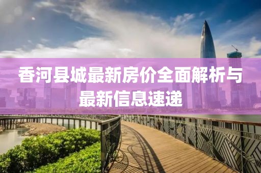 香河縣城最新房?jī)r(jià)全面解析與最新信息速遞